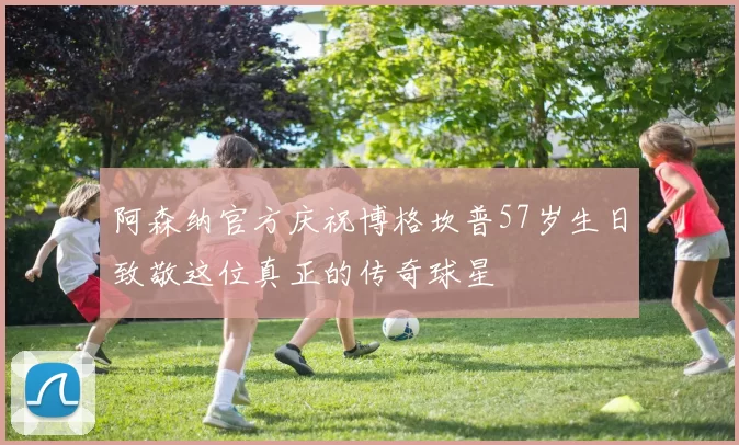 阿森纳官方庆祝博格坎普57岁生日致敬这位真正的传奇球星