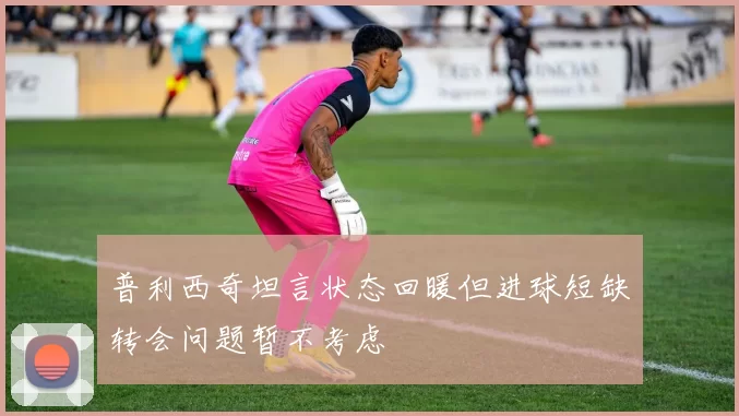 普利西奇坦言状态回暖但进球短缺转会问题暂不考虑