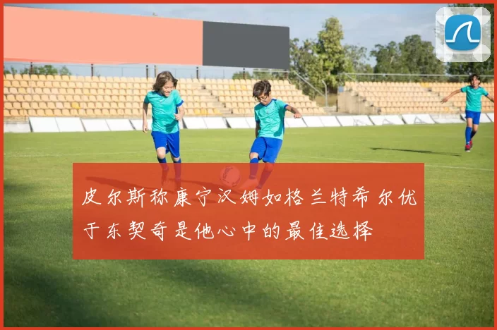 皮尔斯称康宁汉姆如格兰特希尔优于东契奇是他心中的最佳选择