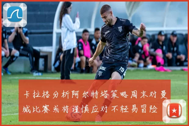 卡拉格分析阿尔特塔策略周末对曼城比赛或将谨慎应对不轻易冒险