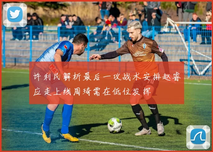 许利民解析最后一攻战术安排赵睿应走上线周琦需在低位发挥