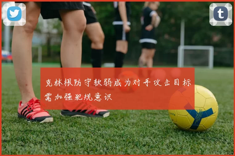 克林根防守软弱成为对手攻击目标需加强犯规意识