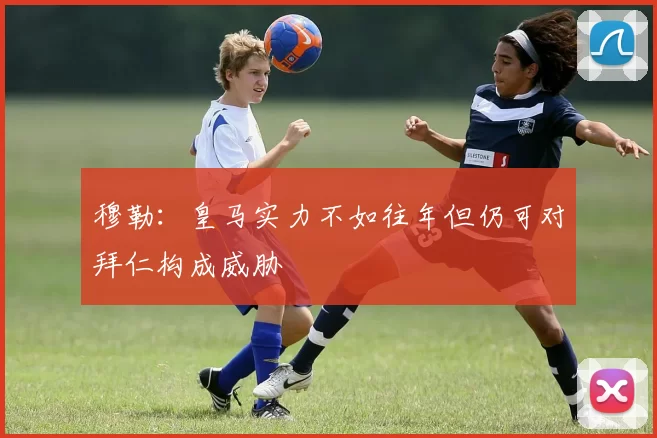 穆勒：皇马实力不如往年但仍可对拜仁构成威胁