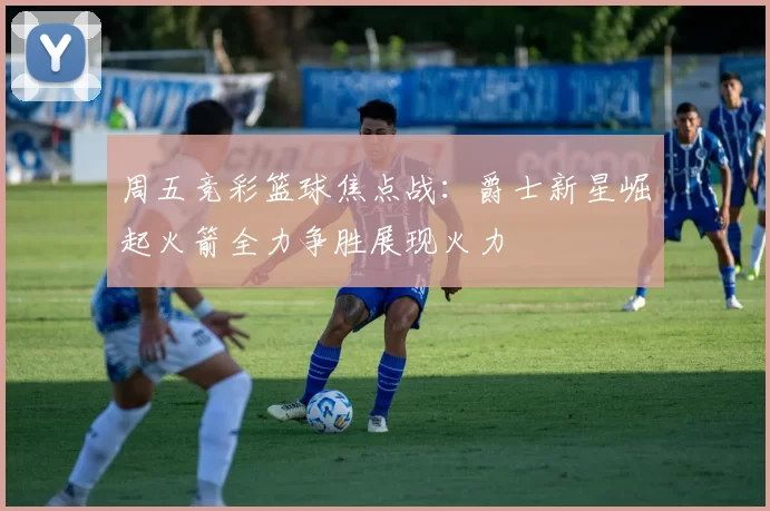 周五竞彩篮球焦点战：爵士新星崛起火箭全力争胜展现火力
