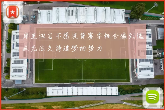 库里坦言不愿浪费赛季机会感到愧疚无法支持追梦的努力
