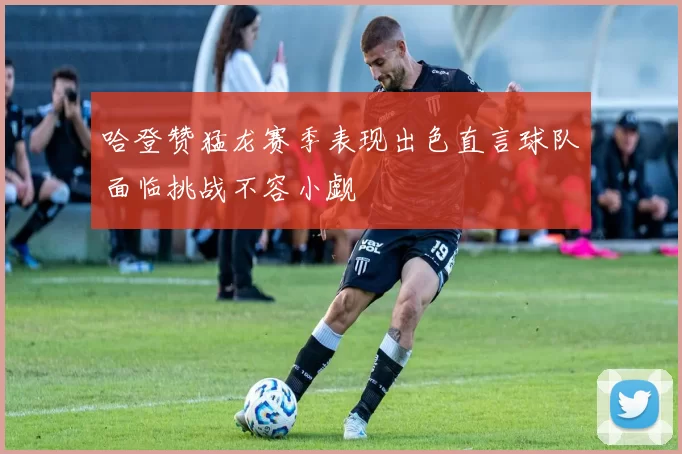 哈登赞猛龙赛季表现出色直言球队面临挑战不容小觑