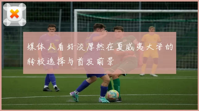 媒体人看好淡厚然在夏威夷大学的转校选择与首发前景