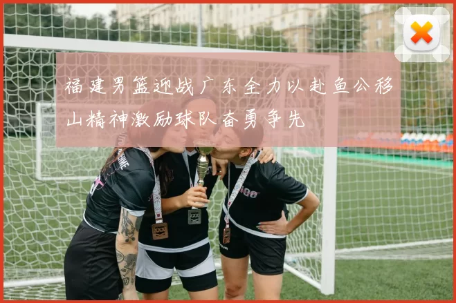 福建男篮迎战广东全力以赴鱼公移山精神激励球队奋勇争先