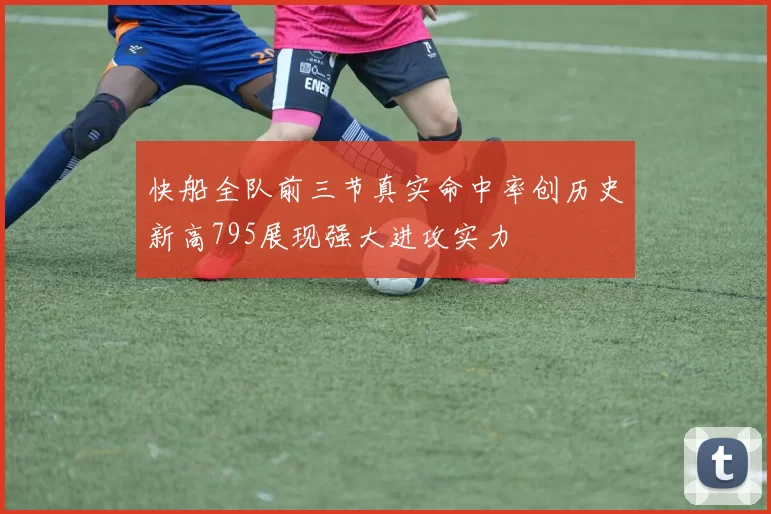 快船全队前三节真实命中率创历史新高795展现强大进攻实力