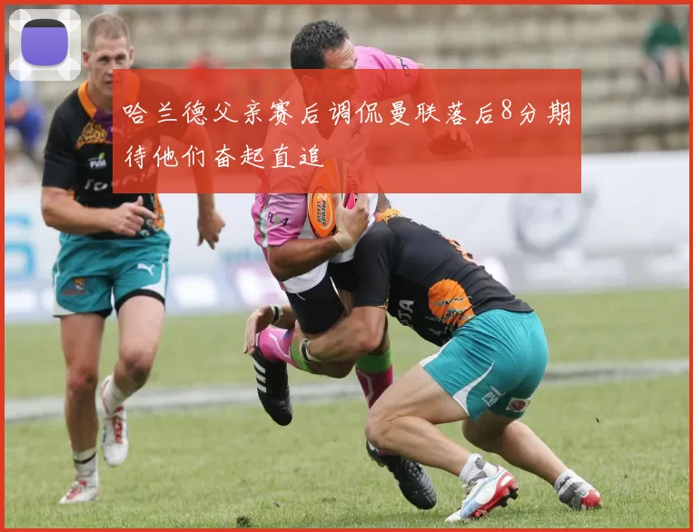 哈兰德父亲赛后调侃曼联落后8分期待他们奋起直追
