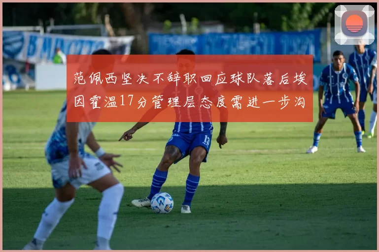 范佩西坚决不辞职回应球队落后埃因霍温17分管理层态度需进一步沟通