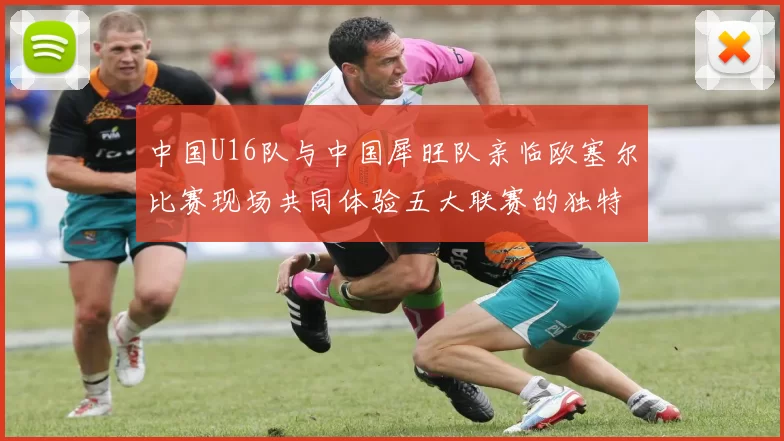 中国U16队与中国犀旺队亲临欧塞尔比赛现场共同体验五大联赛的独特魅力