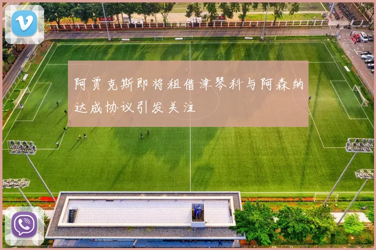 阿贾克斯即将租借津琴科与阿森纳达成协议引发关注