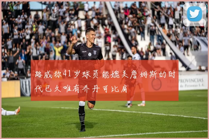 路威称41岁球员能媲美詹姆斯的时代已久唯有乔丹可比肩