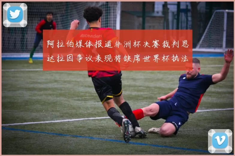 阿拉伯媒体报道非洲杯决赛裁判恩达拉因争议表现将缺席世界杯执法