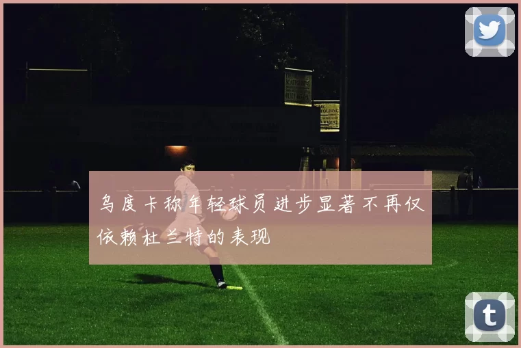 乌度卡称年轻球员进步显著不再仅依赖杜兰特的表现