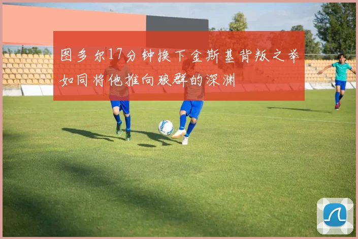 图多尔17分钟换下金斯基背叛之举如同将他推向狼群的深渊