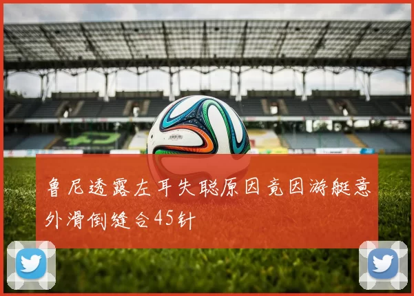 鲁尼透露左耳失聪原因竟因游艇意外滑倒缝合45针