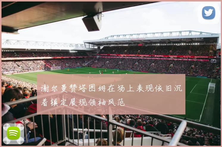 谢尔曼赞塔图姆在场上表现依旧沉着镇定展现领袖风范