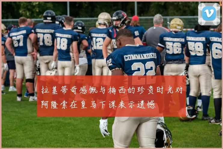 拉基蒂奇感慨与梅西的珍贵时光对阿隆索在皇马下课表示遗憾